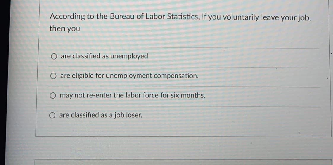 According to the Bureau of Labor Statistics, if you voluntarily leave your job,
then you
are classified as unemployed.
O are eligible for unemployment compensation.
O may not re-enter the labor force for six months.
O are classified as a job
loser.
