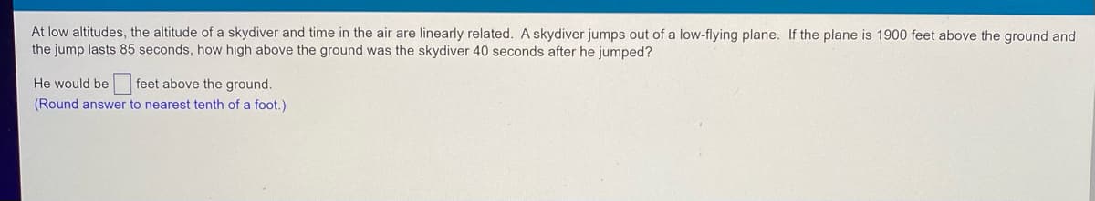 At low altitudes, the altitude of a skydiver and time in the air are linearly related. A skydiver jumps out of a low-flying plane. If the plane is 1900 feet above the ground and
the jump lasts 85 seconds, how high above the ground was the skydiver 40 seconds after he jumped?
He would be feet above the ground.
(Round answer to nearest tenth of a foot.)
