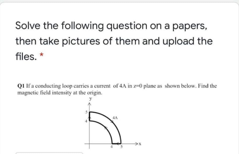 Solve the following question on a papers,
then take pictures of them and upload the
files. *
Q1 If a conducting loop carries a current of 4A in z-0 plane as shown below. Find the
magnetic field intensity at the origin.
4A
