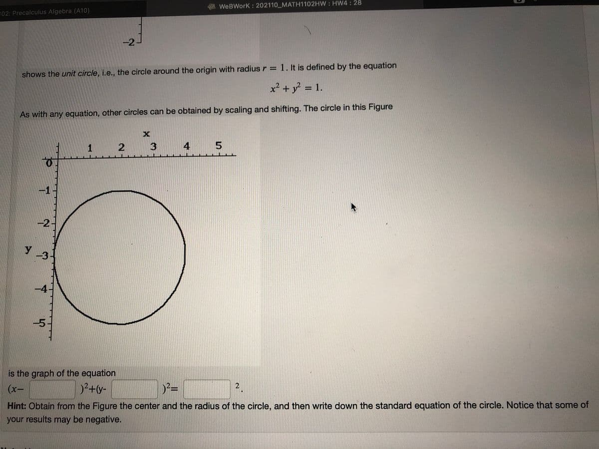 WeBWork : 202110 MATH1102HW : HW4: 28
102: Precalculus Algebra (A10)
-2
shows the unit circle, i.e., the circle around the origin with radius r = 1. It is defined by the equation
x² + y = 1.
%3D
As with any equation, other circles can be obtained by scaling and shifting. The circle in this Figure
1 2
4
-2
-4
-5
is the graph of the equation
)2+y-
2
(х-
Hint: Obtain from the Figure the center and the radius of the circle, and then write down the standard equation of the circle. Notice that some of
your results may be negative.
3.
