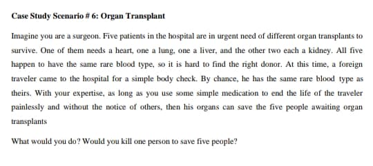 Case Study Scenario # 6: Organ Transplant
Imagine you are a surgeon. Five patients in the hospital are in urgent need of different organ transplants to
survive. One of them needs a heart, one a lung, one a liver, and the other two each a kidney. All five
happen to have the same rare blood type, so it is hard to find the right donor. At this time, a foreign
traveler came to the hospital for a simple body check. By chance, he has the same rare blood type as
theirs. With your expertise, as long as you use some simple medication to end the life of the traveler
painlessly and without the notice of others, then his organs can save the five people awaiting organ
transplants
What would you do? Would you kill one person to save five people?

