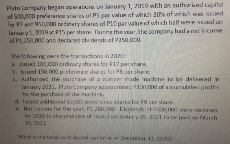 Pluto Company began operations on January 1, 2019 with an authorized capital
of 500,000 preference shares of P5 par value of which 30% of which was issued
for P7 and 950,000 ordinary shares of P10 par value of which half were issued on
January 1, 2019 at P15 per share. During the year, the company had a net income
of P1,250,000 and declared dividends of P250,000.
The following were the transactions in 2020:
a. Issued 100,000 ordinary shares for P17 per share.
b. Issued 150,000 preference shares for P8 per share.
c. Authorized the purchase of a custom made machine to be delivered in
January 2021. Pluto Company appropriated P300,000 of accumulated profits
for the purchase of the machine.
d. Issued additional 50,000 preference shares for P9 per share.
e. Net income for the year, P1,200,000. Dividends of P600,000 were declared
for 2020 to shareholders of record on January 15, 2021 to be paid on March
15, 2021
What is the total contributed capital as of December 31, 2020?
