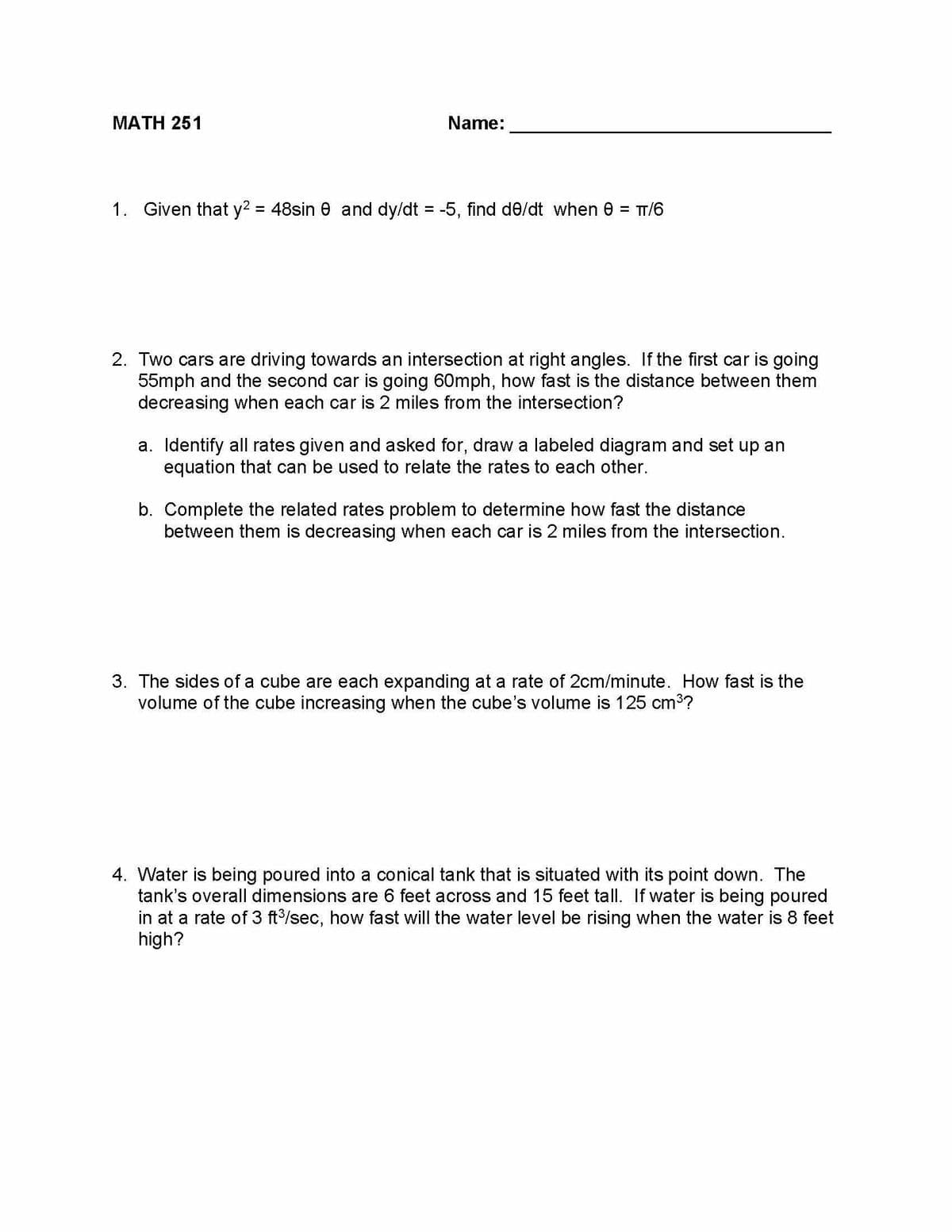 MATH 251
Name:
1. Given that y² = 48sin 0 and dy/dt = -5, find de/dt when 0 = TT/6
2. Two cars are driving towards an intersection at right angles. If the first car is going
55mph and the second car is going 60mph, how fast is the distance between them
decreasing when each car is 2 miles from the intersection?
a. Identify all rates given and asked for, draw a labeled diagram and set up an
equation that can be used to relate the rates to each other.
b. Complete the related rates problem to determine how fast the distance
between them is decreasing when each car is 2 miles from the intersection.
3. The sides of a cube are each expanding at a rate of 2cm/minute. How fast is the
volume of the cube increasing when the cube's volume is 125 cm³?
4. Water is being poured into a conical tank that is situated with its point down. The
tank's overall dimensions are 6 feet across and 15 feet tall. If water is being poured
in at a rate of 3 ft³/sec, how fast will the water level be rising when the water is 8 feet
high?