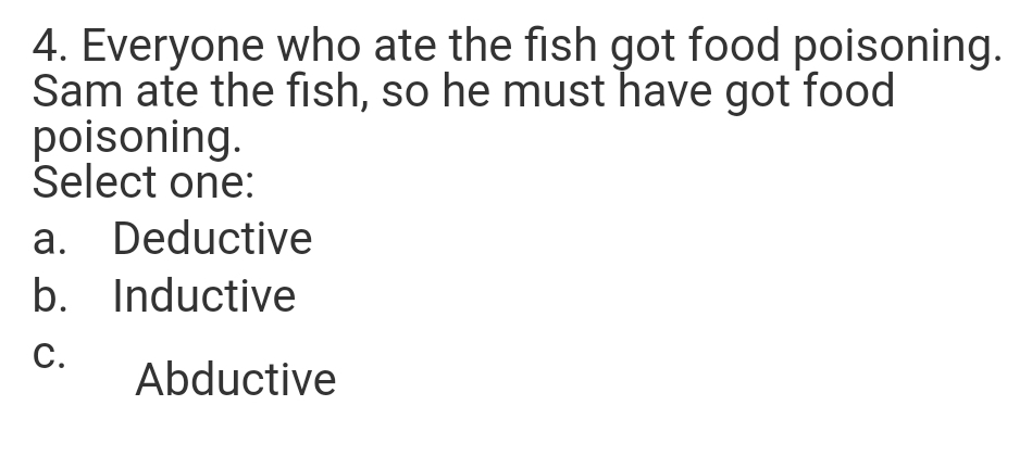4. Everyone who ate the fish got food poisoning.
Sam ate the fish, so he must have got food
poisoning.
Select one:
a. Deductive
b. Inductive
C.
Abductive