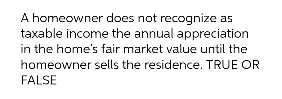 A homeowner does not recognize as
taxable income the annual appreciation
in the home's fair market value until the
homeowner sells the residence. TRUE OR
FALSE