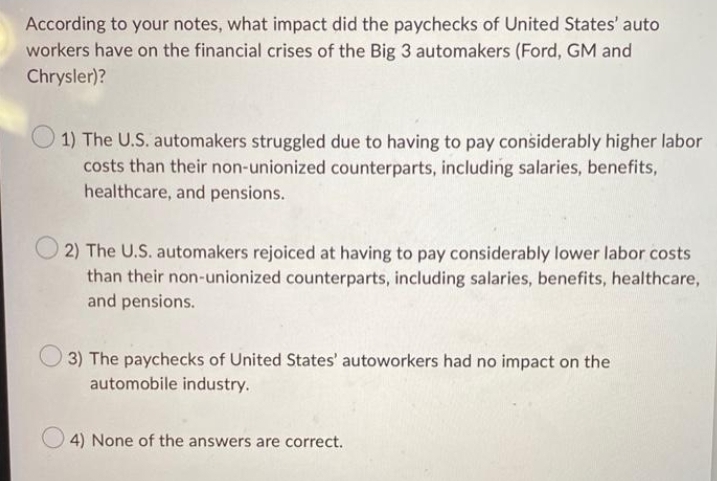 According to your notes, what impact did the paychecks of United States' auto
workers have on the financial crises of the Big 3 automakers (Ford, GM and
Chrysler)?
1) The U.S. automakers struggled due to having to pay considerably higher labor
costs than their non-unionized counterparts, including salaries, benefits,
healthcare, and pensions.
2) The U.S. automakers rejoiced at having to pay considerably lower labor costs
than their non-unionized counterparts, including salaries, benefits, healthcare,
and pensions.
3) The paychecks of United States' autoworkers had no impact on the
automobile industry.
4) None of the answers are correct.