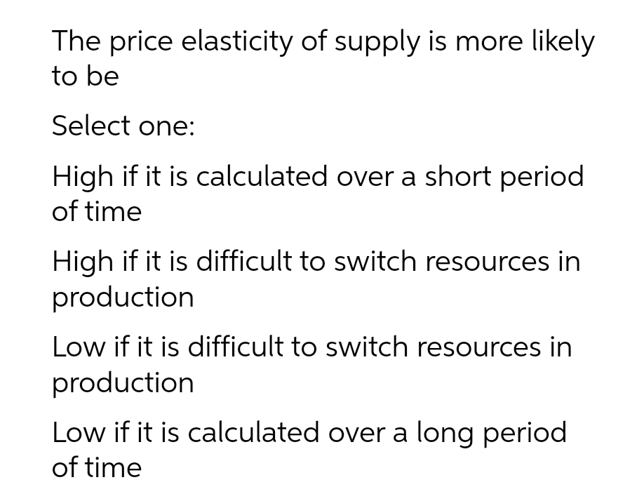 The price elasticity of supply is more likely
to be
Select one:
High if it is calculated over a short period
of time
High if it is difficult to switch resources in
production
Low if it is difficult to switch resources in
production
Low if it is calculated over a long period
of time
