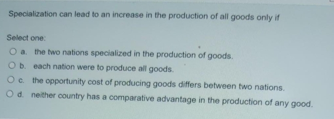 Specialization can lead to an increase in the production of all goods only if
Select one:
O a. the two nations specialized in the production of goods.
O b. each nation were to produce all goods.
O c. the opportunity cost of producing goods differs between two nations.
O d. neither country has a comparative advantage in the production of any good.