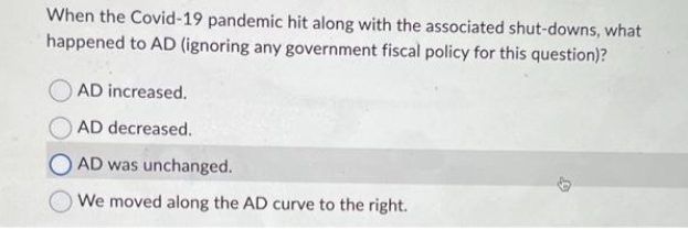 When the Covid-19 pandemic hit along with the associated shut-downs, what
happened to AD (ignoring any government fiscal policy for this question)?
AD increased.
AD decreased.
AD was unchanged.
We moved along the AD curve to the right.