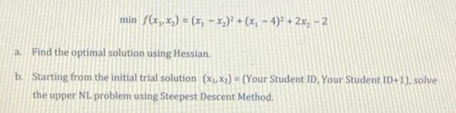 min f(x₁,x₂) = (x₁ - x₂)² + (x₁ −4)² + 2x₂ − 2
a. Find the optimal solution using Hessian.
b.
Starting from the initial trial solution (x₁, x₂) = (Your Student ID, Your Student ID+1), solve
the upper NL problem using Steepest Descent Method.