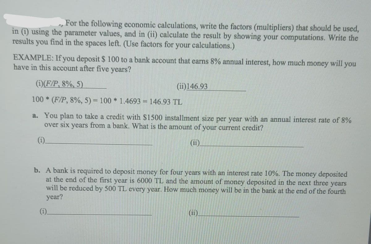 For the following economic calculations, write the factors (multipliers) that should be used,
in (i) using the parameter values, and in (ii) calculate the result by showing your computations. Write the
results you find in the spaces left. (Use factors for your calculations.).
EXAMPLE: If you deposit $ 100 to a bank account that earns 8% annual interest, how much money will you
have in this account after five years?
(i)(F/P, 8%, 5)
(ii)146.93
100 * (F/P, 8%, 5) = 100 * 1.4693 = 146.93 TL
a. You plan to take a credit with $1500 installment size per year with an annual interest rate of 8%
over six years from a bank. What is the amount of your current credit?
(i).
(ii.
b. A bank is required to deposit money for four years with an interest rate 10%. The money deposited
at the end of the first year is 6000 TL and the amount of money deposited in the next three years
will be reduced by 500 TL every year. How much money will be in the bank at the end of the fourth
year?
(ii).
