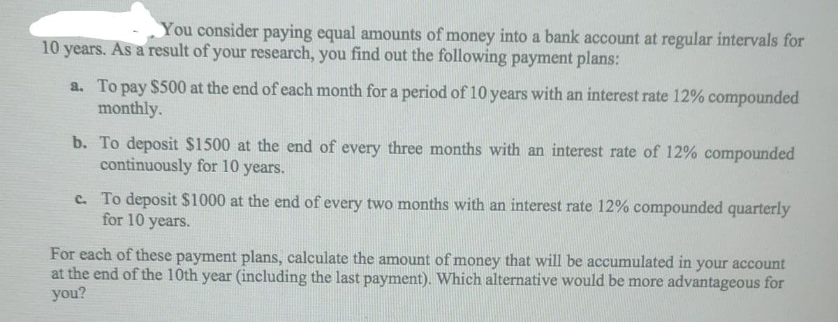 You consider paying equal amounts of money into a bank account at regular intervals for
10 years. As a result of your research, you find out the following payment plans:
a. To pay $500 at the end of each month for a period of 10 years with an interest rate 12% compounded
monthly.
b. To deposit $1500 at the end of every three months with an interest rate of 12% compounded
continuously for 10 years.
c. To deposit $1000 at the end of every two months with an interest rate 12% compounded quarterly
for 10 years.
For each of these payment plans, calculate the amount of money that will be accumulated in your account
at the end of the 10th year (including the last payment). Which alternative would be more advantageous for
you?
