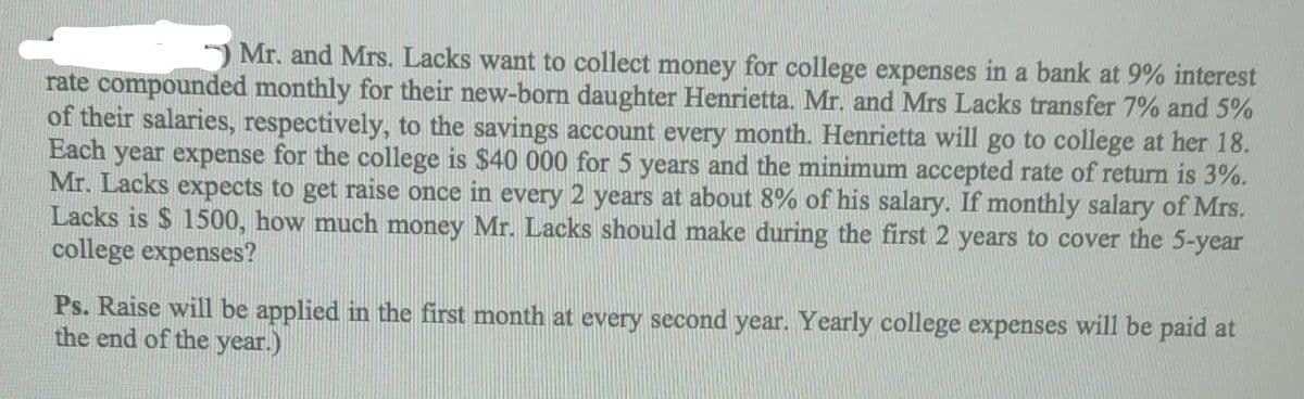 ) Mr. and Mrs. Lacks want to collect money for college expenses in a bank at 9% interest
rate compounded monthly for their new-born daughter Henrietta. Mr. and Mrs Lacks transfer 7% and 5%
of their salaries, respectively, to the savings account every month. Henrietta will go to college at her 18.
Each year expense for the college is $40 000 for 5 years and the minimum accepted rate of return is 3%.
Mr. Lacks expects to get raise once in every 2 years at about 8% of his salary. If monthly salary of Mrs.
Lacks is $ 1500, how much money Mr. Lacks should make during the first 2 years to cover the 5-year
college expenses?
Ps. Raise will be applied in the first month at every second year. Yearly college expenses will be paid at
the end of the year.)
