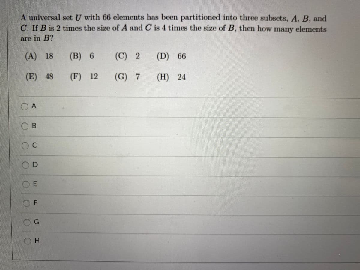 A universal set U with 66 elements has been partitioned into three subsets, A, B, and
C. If B is 2 times the size of A and C is 4 times the size of B, then how many elements
are in B?
(A) 18
(B) 6
(C) 2
(D) 66
(E) 48
(F) 12
(G) 7
(H) 24
OA
OB
D
O E
OF
G.
OH
