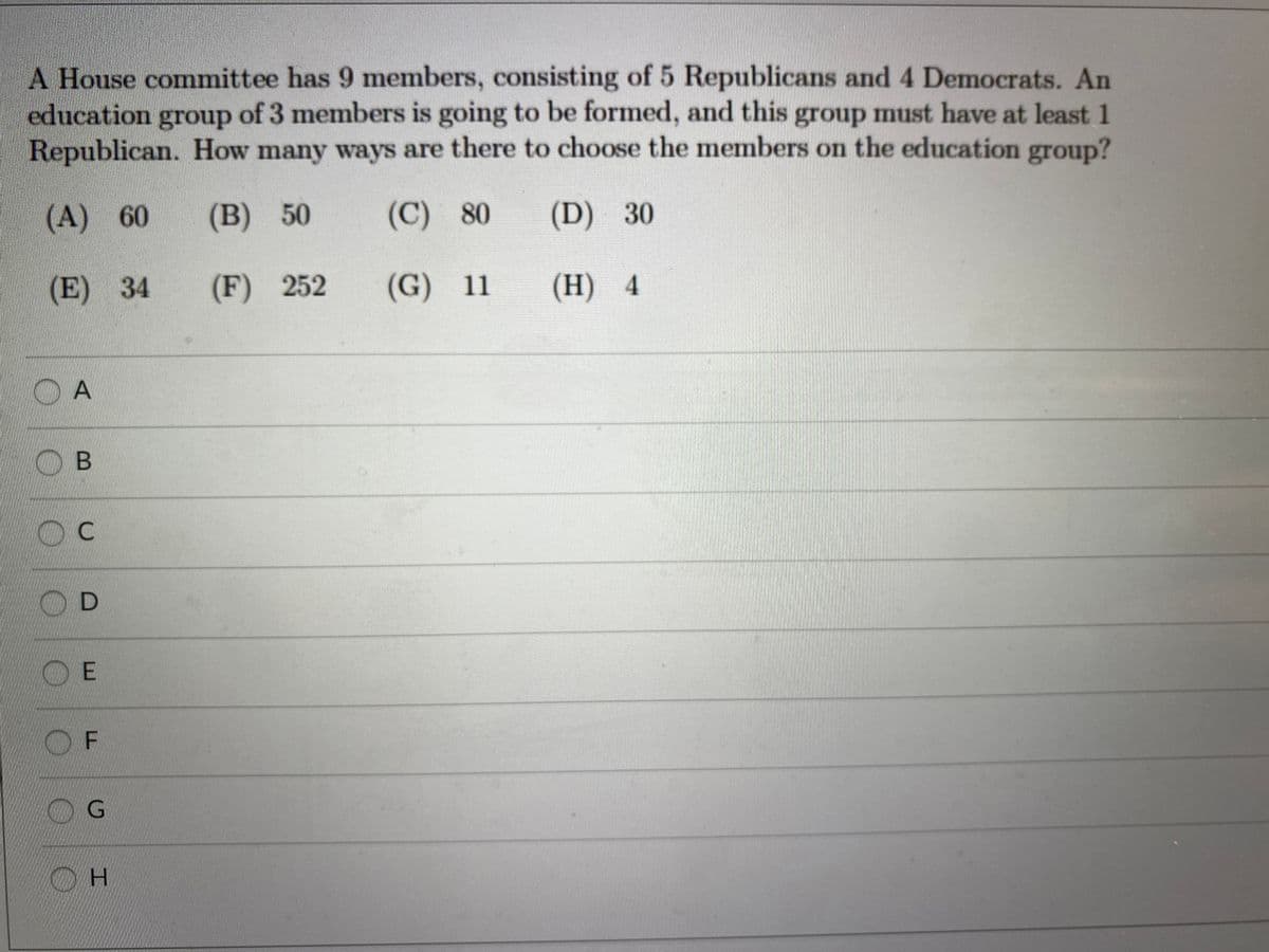 A House committee has 9 members, consisting of 5 Republicans and 4 Democrats. An
education of 3 members is going to be formed, and this group must have at least 1
Republican. How many ways are there to choose the members on the education group?
group
(A) 60
(B) 50
(C) 80
(D) 30
(E) 34
(F) 252
(G) 11
(Н) 4
(H)
OD
O E
OF

