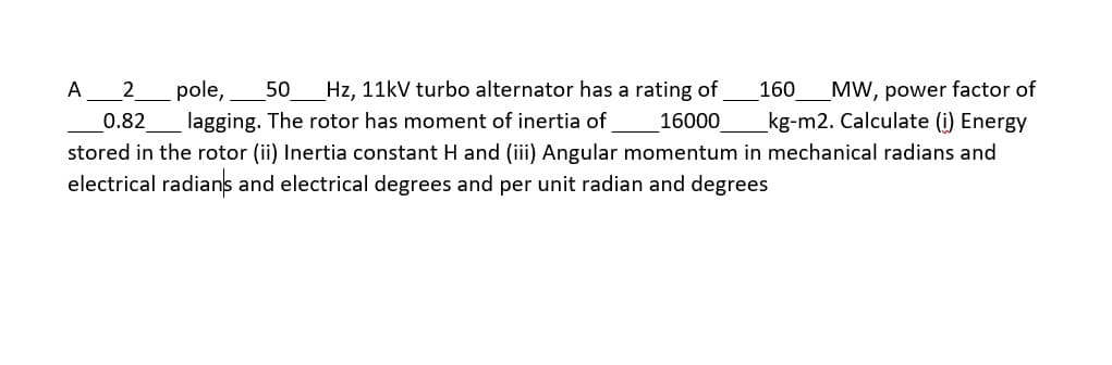 A
pole,
50 Hz, 11kV turbo alternator has a rating of
160
MW, power factor of
0.82
lagging. The rotor has moment of inertia of
16000
kg-m2. Calculate (i) Energy
stored in the rotor (ii) Inertia constant H and (iii) Angular momentum in mechanical radians and
electrical radians and electrical degrees and per unit radian and degrees
