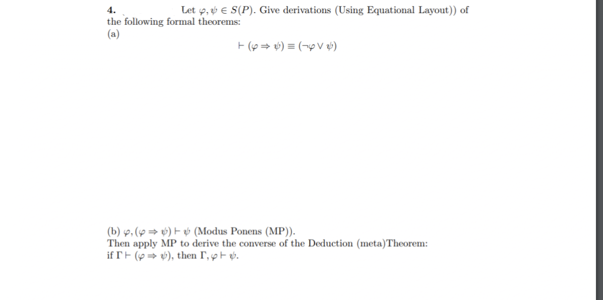 4.
Let y, v E S(P). Give derivations (Using Equational Layout)) of
the following formal theorems:
(a)
E (6 = v) = (¬9v ab)
(b) 9, (y → v) E ý (Modus Ponens (MP)).
Then apply MP to derive the converse of the Deduction (meta)Theorem:
if rF (p= v), then I, y F p.
