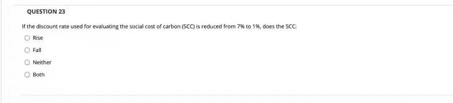 QUESTION 23
If the discount rate used for evaluating the social cost of carbon (SCC) is reduced from 7% to 1%, does the SCC:
O Rise
Fall
Neither
Both
