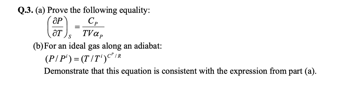 Q.3. (a) Prove the following equality:
Cp
TV ap
ÔT
S
(b)For an ideal gas along an adiabat:
(P/P') = (T /T')c"IR
Demonstrate that this equation is consistent with the expression from part (a).
