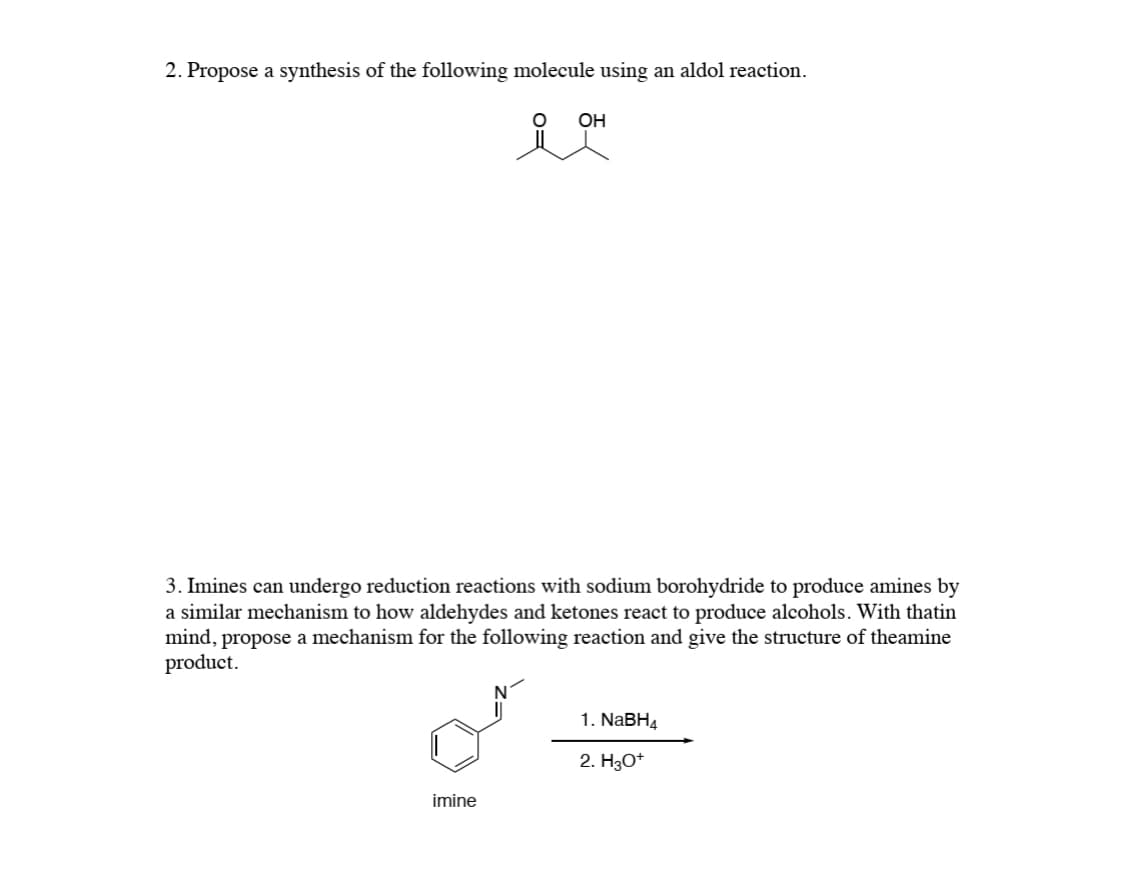2. Propose a synthesis of the following molecule using an aldol reaction.
OH
3. Imines can undergo reduction reactions with sodium borohydride to produce amines by
a similar mechanism to how aldehydes and ketones react to produce alcohols. With thatin
mind, propose a mechanism for the following reaction and give the structure of theamine
product.
N
1. NABH4
2. H30*
imine
