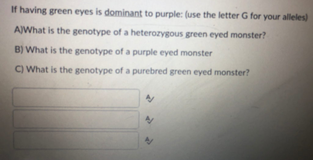 If having green eyes is dominant to purple: (use the letter G for your alleles)
A)What is the genotype of a heterozygous green eyed monster?
B) What is the genotype of a purple eyed monster
C) What is the genotype of a purebred green eyed monster?
