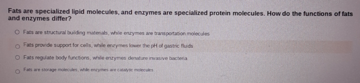 Fats are specialized lipid molecules, and enzymes are specialized protein molecules. How do the functions of fats
and enzymes differ?
O Fats are structural building materials, while enzymes are transportation molecules
o Fats provide support for cells, while enzymes lower the pH of gastric fluids
O Fats regulate body functions, while enzymes denature invasive bacteria
Fats are storage molecules, while enzymes are catalytic molecules,
