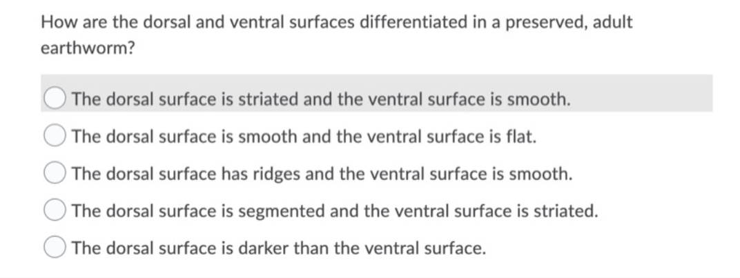 How are the dorsal and ventral surfaces differentiated in a preserved, adult
earthworm?
The dorsal surface is striated and the ventral surface is smooth.
) The dorsal surface is smooth and the ventral surface is flat.
The dorsal surface has ridges and the ventral surface is smooth.
The dorsal surface is segmented and the ventral surface is striated.
The dorsal surface is darker than the ventral surface.
