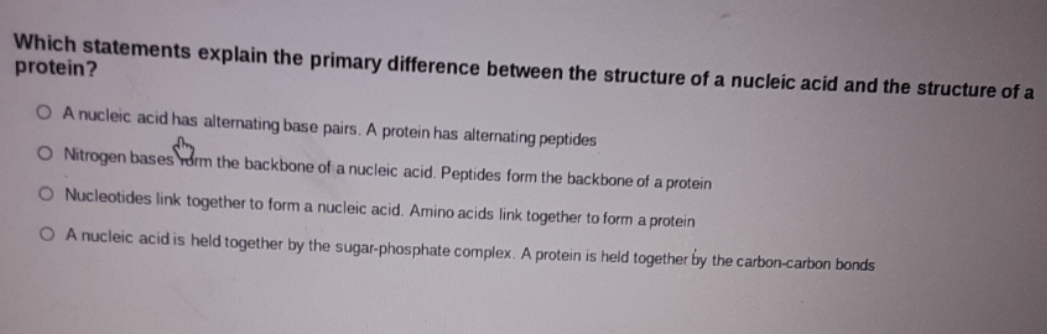Which statements explain the primary difference between the structure of a nucleic acid and the structure of a
protein?
O A nucleic acid has alternating base pairs. A protein has alternating peptides
O Nitrogen bases orm the backbone of a nucleic acid. Peptides form the backbone of a protein
O Nucleotides link together to form a nucleic acid. Amino acids link together to form a protein
O A nucleic acid is held together by the sugar-phosphate complex. A protein is held together by the carbon-carbon bonds
