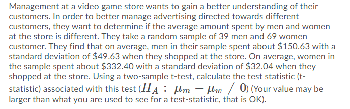 Management at a video game store wants to gain a better understanding of their
customers. In order to better manage advertising directed towards different
customers, they want to determine if the average amount spent by men and women
at the store is different. They take a random sample of 39 men and 69 women
customer. They find that on average, men in their sample spent about $150.63 with a
standard deviation of $49.63 when they shopped at the store. On average, women in
the sample spent about $332.40 with a standard deviation of $32.04 when they
shopped at the store. Using a two-sample t-test, calculate the test statistic (t-
statistic) associated with this test (HA: µm – µw + 0) (Your value may be
larger than what you are used to see for a test-statistic, that is OK).
