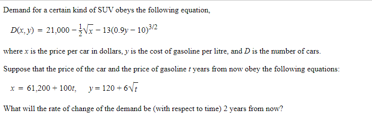 Demand for a certain kind of SUV obeys the following equation,
D(x, y) = 21,000 –Vx – 13(0.9y – 10)3/2
where x is the price per car in dollars, y is the cost of gasoline per litre, and D is the number of cars.
Suppose that the price of the car and the price of gasoline t years from now obey the following equations:
x = 61,200 + 100t, y= 120 + 6V7
What will the rate of change of the demand be (with respect to time) 2 years from now?
