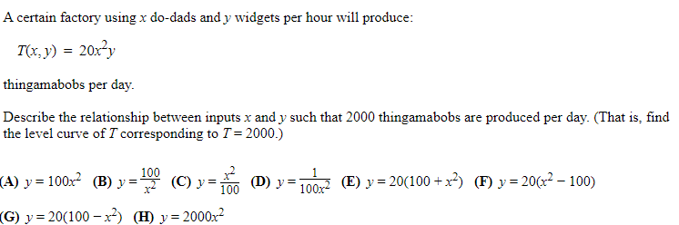 A certain factory using x do-dads and y widgets per hour will produce:
T(x, y) = 20x²y
thingamabobs per day.
Describe the relationship between inputs x and y such that 2000 thingamabobs are produced per day. (That is, find
the level curve of T corresponding to T= 2000.)
(A) y = 100x? (B) y :
=* (C) y=
100
(D) у
100 (E) y = 20(100 +x²) (F) y= 20(x² – 100)
100
100x2
(G) y = 20(100 –x²) (H) y= 2000x?
