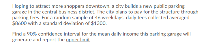 Hoping to attract more shoppers downtown, a city builds a new public parking
garage in the central business district. The city plans to pay for the structure through
parking fees. For a random sample of 46 weekdays, daily fees collected averaged
$8600 with a standard deviation of $1300.
Find a 90% confidence interval for the mean daily income this parking garage will
generate and report the upper limit.
