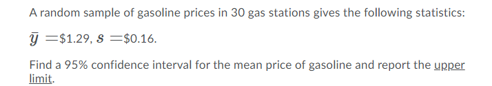 A random sample of gasoline prices in 30 gas stations gives the following statistics:
y =$1.29, s =$0.16.
Find a 95% confidence interval for the mean price of gasoline and report the upper
limit.
