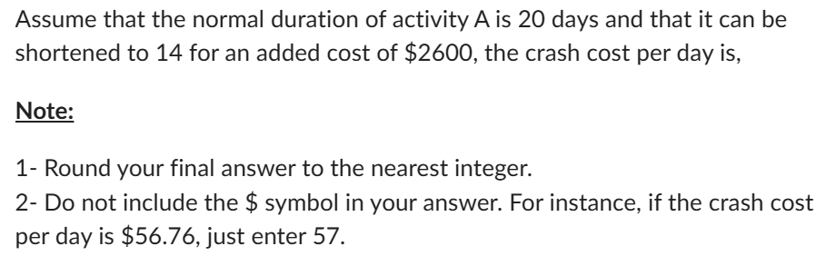 Assume that the normal duration of activity A is 20 days and that it can be
shortened to 14 for an added cost of $2600, the crash cost per day is,
Note:
1- Round your final answer to the nearest integer.
2- Do not include the $ symbol in your answer. For instance, if the crash cost
per day is $56.76, just enter 57.