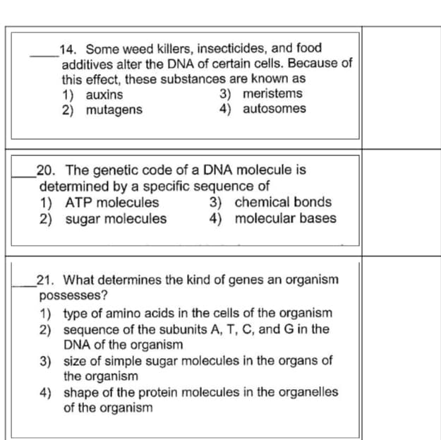 14. Some weed killers, insecticides, and food
additives alter the DNA of certain cells. Because of
this effect, these substances are known as
1) auxins
2) mutagens
3) meristems
4) autosomes
20. The genetic code of a DNA molecule is
determined by a specific sequence of
1) ATP molecules
2) sugar molecules
3) chemical bonds
4) molecular bases
21. What determines the kind of genes an organism
possesses?
1) type of amino acids in the cells of the organism
2) sequence of the subunits A, T, C, and G in the
DNA of the organism
3) size of simple sugar molecules in the organs of
the organism
4) shape of the protein molecules in the organelles
of the organism
