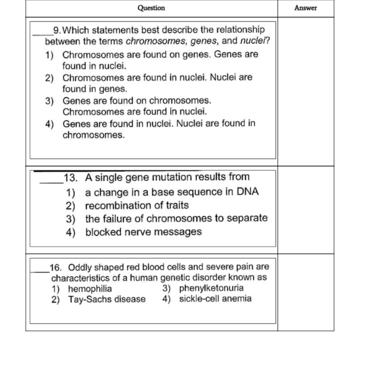 Question
Answer
_9. Which statements best describe the relationship
between the terms chromosomes, genes, and nuclei?
1) Chromosomes are found on genes. Genes are
found in nuclei.
2) Chromosomes are found in nuclei. Nuclei are
found in genes.
3) Genes are found on chromosomes.
Chromosomes are found in nuclei.
4) Genes are found in nuclei. Nuclei are found in
chromosomes.
13. A single gene mutation results from
1) a change in a base sequence in DNA
2) recombination of traits
3) the failure of chromosomes to separate
4) blocked nerve messages
16. Oddly shaped red blood cells and severe pain are
characteristics of a human genetic disorder known as
1) hemophilia
2) Tay-Sachs disease
3) phenylketonuria
4) sickle-cell anemia
