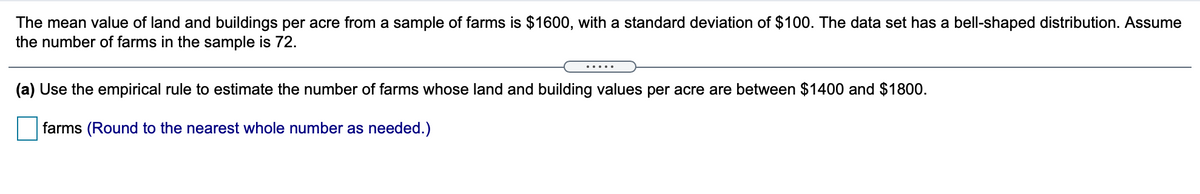 The mean value of land and buildings per acre from a sample of farms is $1600, with a standard deviation of $100. The data set has a bell-shaped distribution. Assume
the number of farms in the sample is 72.
(a) Use the empirical rule to estimate the number of farms whose land and building values per acre are between $1400 and $1800.
farms (Round to the nearest whole number as needed.)

