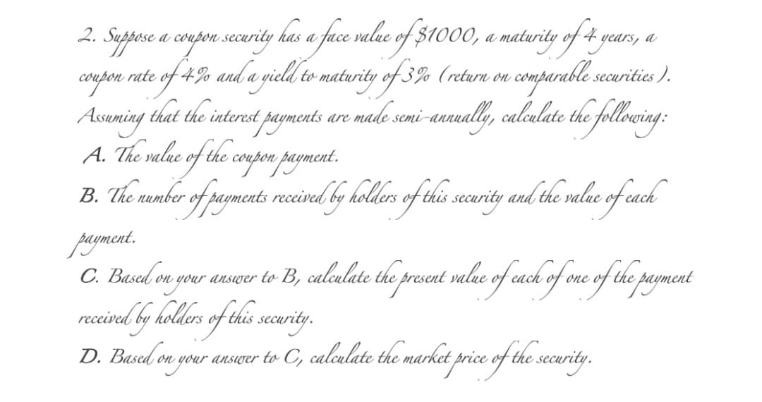 a coupon security has a face value of $1000, a maturity of 4 years, a
4% and a gield to maturity of 3% (returu on comparable:
2.
myfon rate.
Assuming that the interest payments are made semi-annually, calculate the 7
A. The value of the coupon payment.
B. The rember of payments.
coup
securities ).
ollowing:
recivel by holders of this security and the valae of cach
payment.
C. Busel en your answrer to B, calculate the present value of cach of one of the payment
receivel by kolders of this security.
D. Based on your answer to C, calculate the market price of the security.
price.
