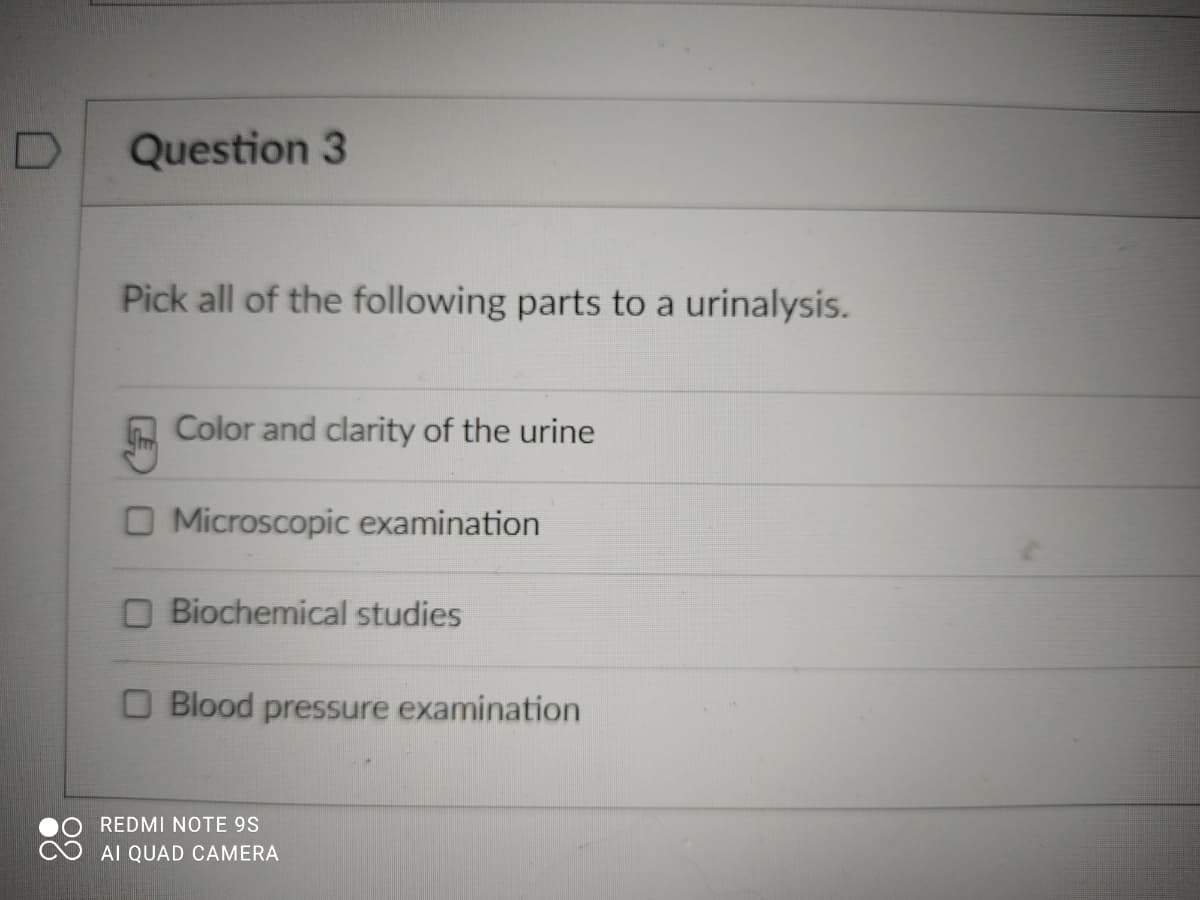 Question 3
Pick all of the following parts to a urinalysis.
A Color and clarity of the urine
O Microscopic examination
O Biochemical studies
O Blood pressure examination
REDMI NOTE 9S
Al QUAD CAMERA
