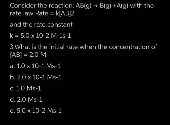 Consider the reaction: AB(g) → B(g) +A(g) with the
rate law Rate = K[AB]2
and the rate constant
k = 5.0 x 10-2 M-1s-1
3.What is the initial rate when the concentration of
[AB] = 2.0 M
a. 1.0 x 10-1 Ms-1
b. 2.0 x 10-1 Ms-1
c. 1.0 Ms-1
d. 2.0 Ms-1
e. 5.0 x 10-2 Ms-1
