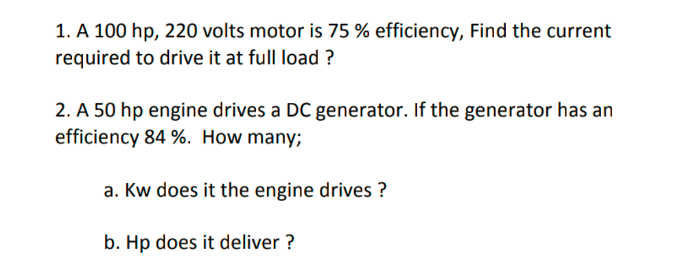 1. A 100 hp, 220 volts motor is 75 % efficiency, Find the current
required to drive it at full load ?
2. A 50 hp engine drives a DC generator. If the generator has an
efficiency 84 %. How many;
a. Kw does it the engine drives ?
b. Hp does it deliver ?
