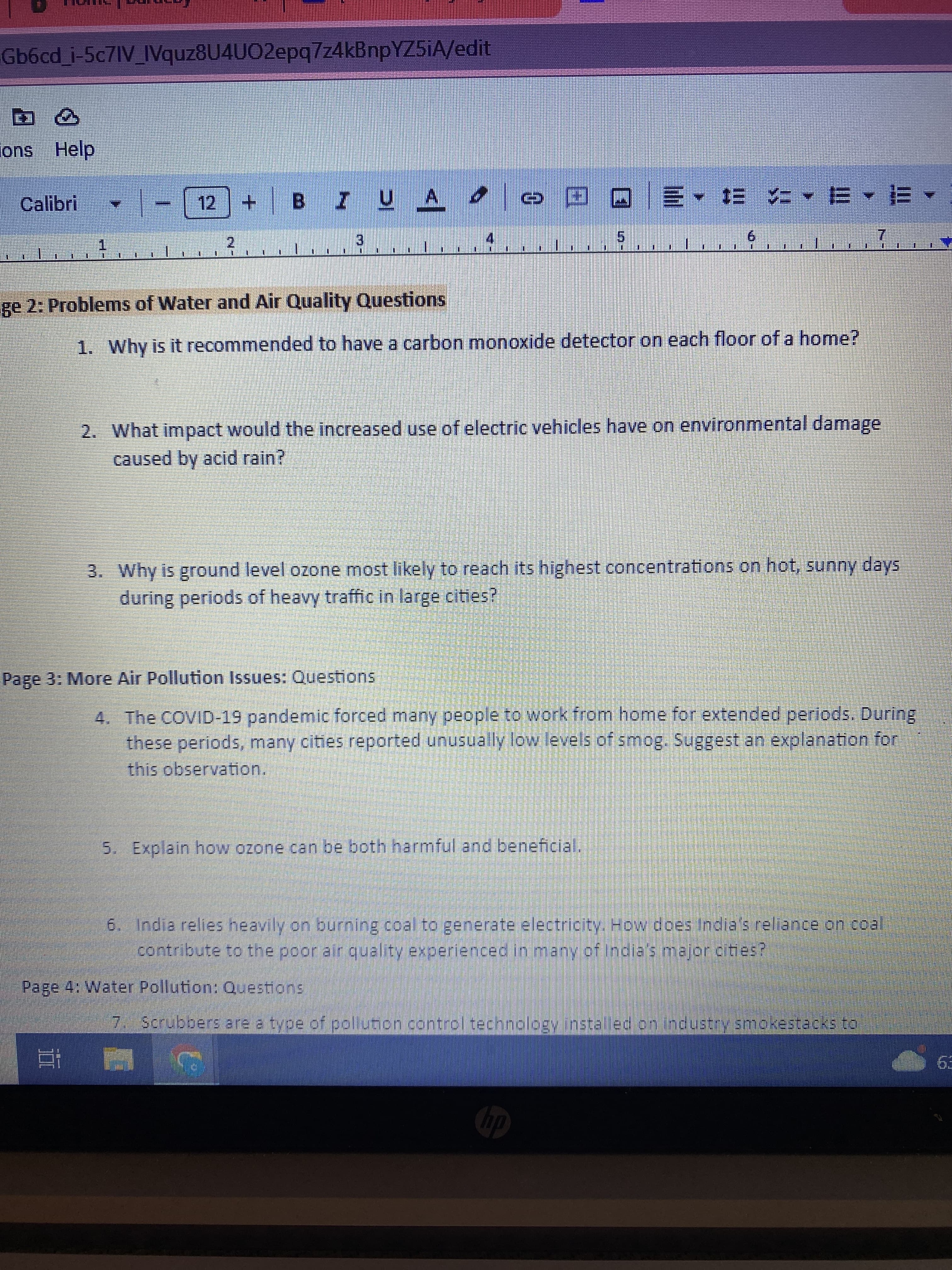 Gb6cd_i-5c7IV_IVquz8U4UO2epq7z4kBnpYZ5iA/edit
> 2
ons Help
Calibri - - [12] + B 7 U .
UA
2
3
ge 2: Problems of Water and Air Quality Questions
1. Why is it recommended to have a carbon monoxide detector on each floor of a home?
Et
© ª @ E- E 4-B-E-
2. What impact would the increased use of electric vehicles have on environmental damage
caused by acid rain?
3. Why is ground level ozone most likely to reach its highest concentrations on hot, sunny days
during periods of heavy traffic in large cities?
Page 3: More Air Pollution Issues: Questions
4.
The COVID-19 pandemic forced many people to work from home for extended periods. During
these periods, many cities reported unusually low levels of smog. Suggest an explanation for
this observation.
Page 4: Water Pollution: Questions
5. Explain how ozone can be both harmful and beneficial.
6. India relies heavily on burning coal to generate electricity. How does India's reliance on coal
contribute to the poor air quality experienced in many of India's major cities?
7. Scrubbers are a type of pollution control technology installed on industry smokestacks to
hp