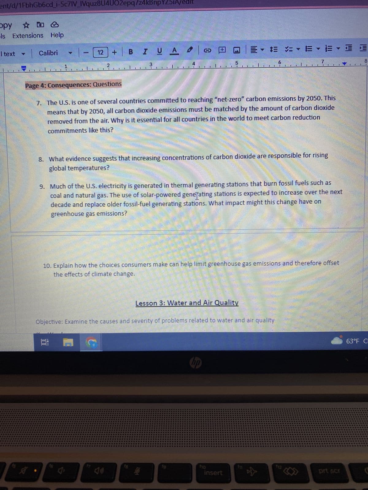 ent/d/1FbhGb6cd_i-5c7IV_IVquz8U4U02epq7z4kBnpY231A/edit
ppy
ls Extensions Help
text
U
BATTE
1
i
M
Calibri
I
A •
1
NO
mmmmmm
18
Femm
16
M
BI U A
Page 4: Consequences: Questions
7. The U.S. is one of several countries committed to reaching "net-zero" carbon emissions by 2050. This
means that by 2050, all carbon dioxide emissions must be matched by the amount of carbon dioxide
removed from the air. Why is it essential for all countries in the world to meet carbon reduction
commitments like this?
e
Anim
Onlin
fg
8. What evidence suggests that increasing concentrations of carbon dioxide are responsible for rising
global temperatures?
9. Much of the U.S. electricity is generated in thermal generating stations that burn fossil fuels such as
coal and natural gas. The use of solar-powered generating stations is expected to increase over the next
decade and replace older fossil-fuel generating stations. What impact might this change have on
greenhouse gas emissions?
Objective: Examine the causes and severity of problems related to water and air quality
10. Explain how the choices consumers make can help limit greenhouse gas emissions and therefore offset
the effects of climate change.
Lesson 3: Water and Air Quality
酒
U
E
fg
00
te
▼ ▼ EYE
$10
insert
6
U
II HI
☆
prt scr
E
LE
63°F Cl