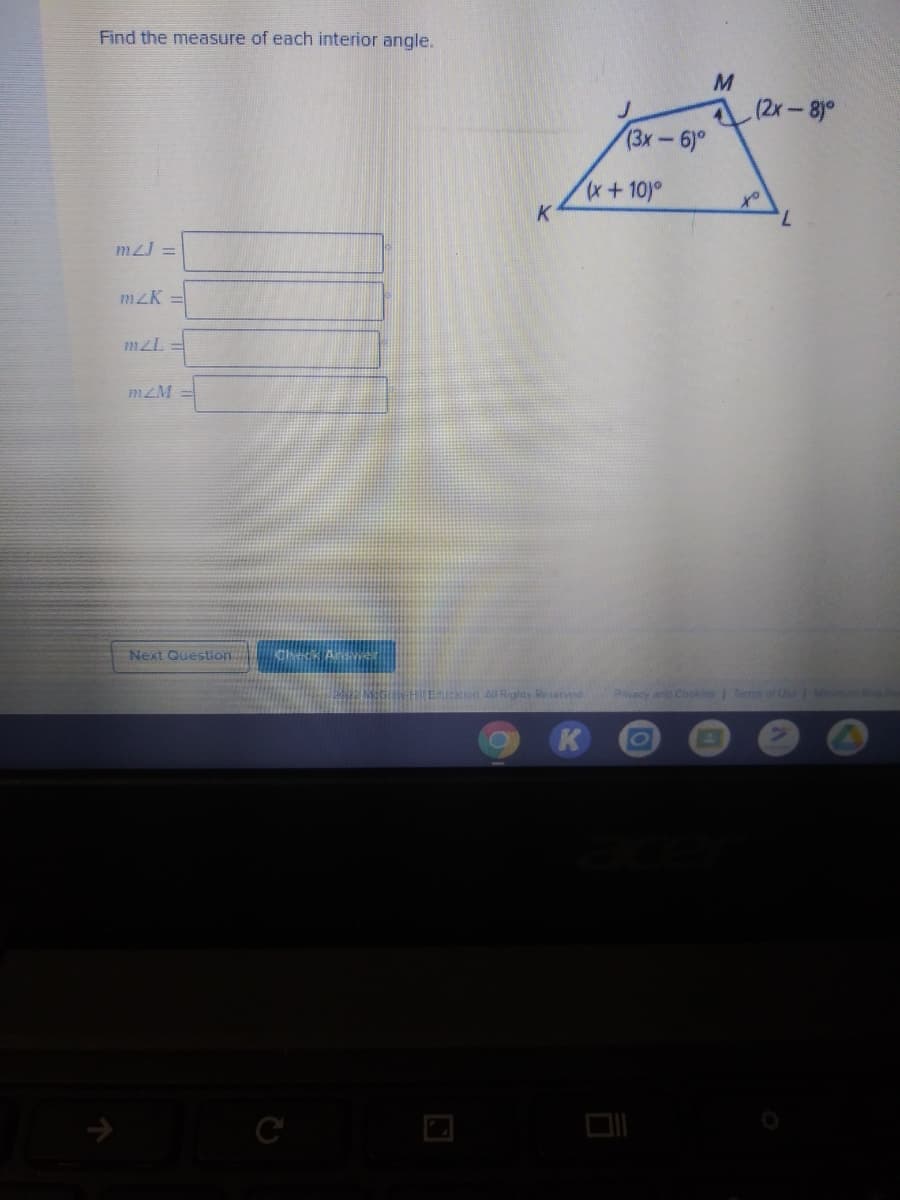 Find the measure of each interior angle.
(2x-8°
(3x-6)°
x+10)°
ot
7.
K
mzJ =
mzK =
m2L =
mzM
Next Question
Rivacy an Cookles Tems of Ue
cation All Rights Reserved
K
