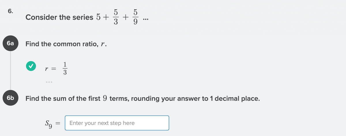 Consider the series 5 +
6a
Find the common ratio, r.
1
r =
3
6b
Find the sum of the first 9 terms, rounding your answer to 1 decimal place.
Enter your next step here
+
5/3
6.
