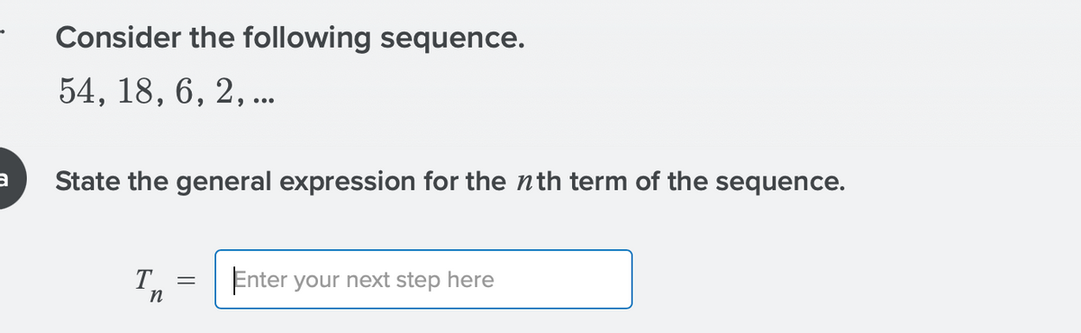 Consider the following sequence.
54, 18, 6, 2, ..
State the general expression for the nth term of the sequence.
Enter your next step here
