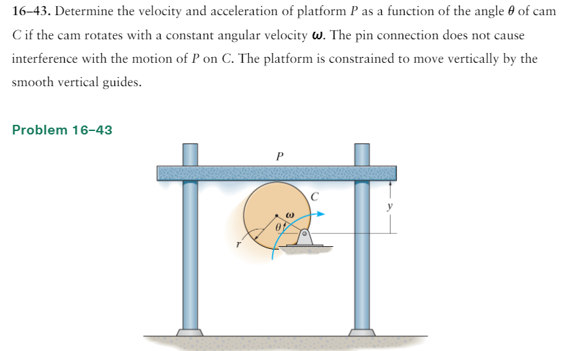 16–43. Determine the velocity and acceleration of platform P as a function of the angle 0 of cam
C if the cam rotates with a constant angular velocity w. The pin connection does not cause
interference with the motion of P on C. The platform is constrained to move vertically by the
smooth vertical guides.
Problem 16-43
P
