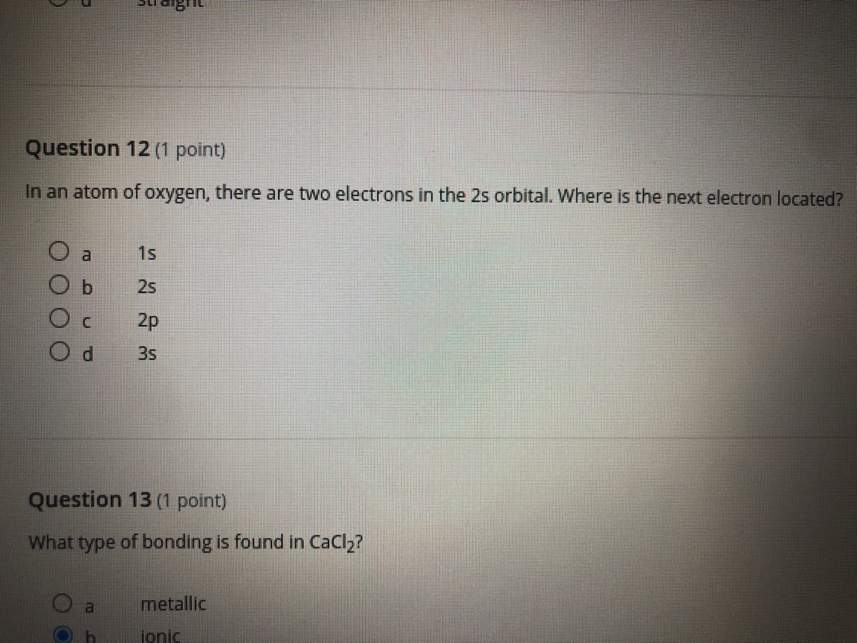 Question 12 (1 point)
In an atom of oxygen, there are two electrons in the 2s orbital. Where is the next electron located?
al
1s
2s
2p
3s
Question 13 (1 point)
What type of bonding is found in CaCl2?
metallic
al
Jonic

