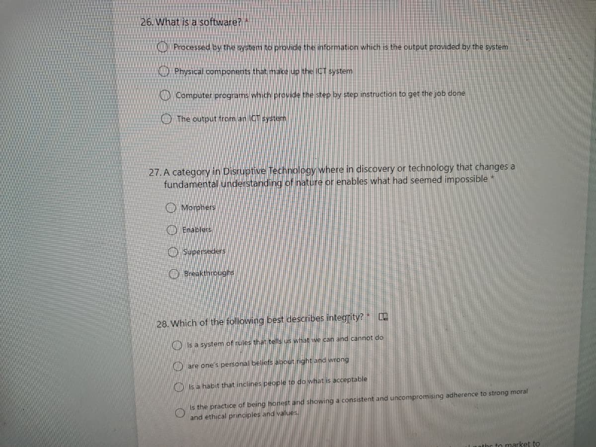26. What is a software?
Processed by the system to provide the information which is the output provided by the system
O Physical components that make up the ICT system
O Computer programs which provide the step by step instruction to get the job done
The output from an ICT system
27. A category in Disruptive Technology where in discovery or technology that changes a
fundamental understanding of nature or enables what had seemed impossible
O Morphers
O Enablers
O Superseders
O Breakthrougns
28. Which of the following best describes integrity? [D
O Is a system of rules that tells us what we can and cannot do
O are one''s personal beliefs about right and wrong
D Is a habit that inclines people to do what is acceptable
Is the practice of being honest and showing a consistent and uncompromising adherence to strong moral
and ethical principles and values.
athc to market to
O O O
