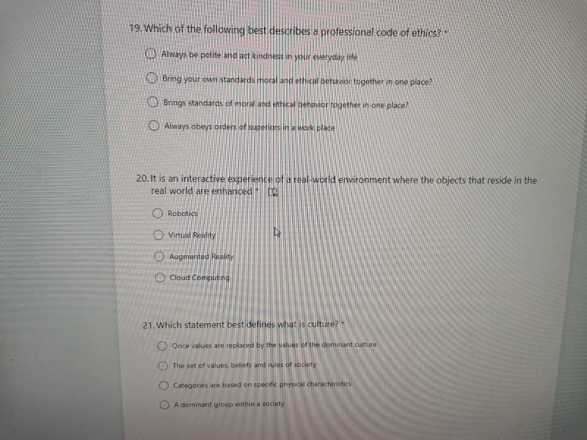 19. Which of the following best describes a professional code of ethics?"
O Always be polite and act kindness in your everyday life
O Bring your own standards moral and ethical behavior together in one place?
Brings standards of moral and ethical behavior together in one place?
Always obeys orders of superiors in a work place
20. It is an interactive experience of a real-world environment where the objects that reside in the
real world are enhanced
O Robotics
O Virtual Reality
O Augmented Reality
O Cloud Computing
21. Which statement best defines what is culture?
O Once values are replaced by the values of the dominant culture
O The set of values, beliefs and rules of society
O Categories are based on specific physical characteristics
A dominant group within a society

